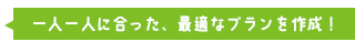 一人一人に合った、最適なプランを作成！