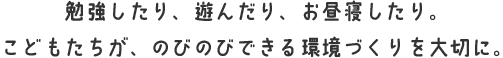 勉強したり、遊んだり、お昼寝したり。こどもたちが、のびのびできる環境づくりを大切に。