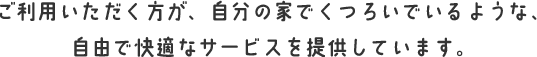 ご利用いただく方が、自分の家でくつろいでいるような、自由で快適なサービスを提供しています。