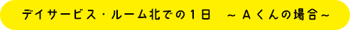 デイサービス・ルーム南での1日　～Aくんの場合～