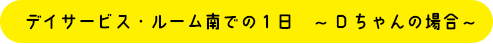 デイサービス・ルームでの1日～Dちゃんの場合～